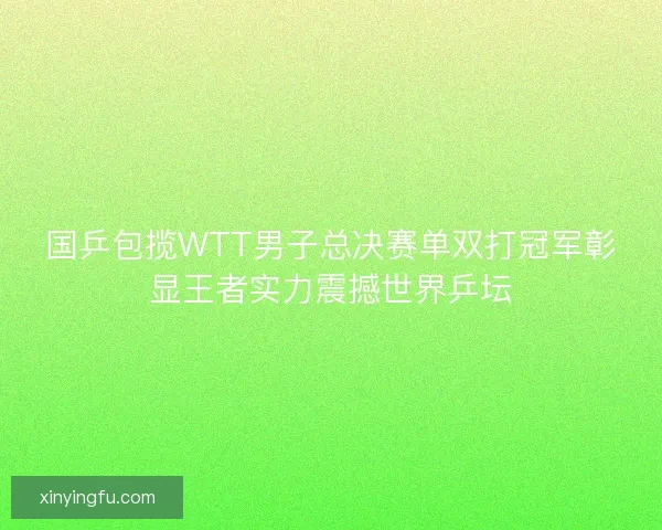 国乒包揽WTT男子总决赛单双打冠军彰显王者实力震撼世界乒坛