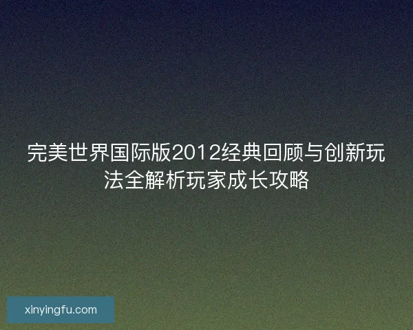 完美世界国际版2012经典回顾与创新玩法全解析玩家成长攻略