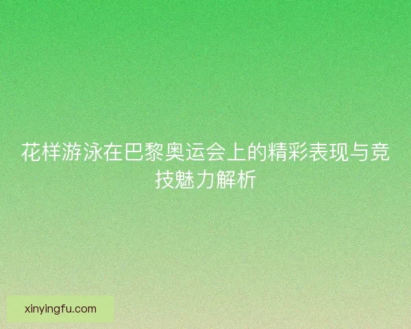 花样游泳在巴黎奥运会上的精彩表现与竞技魅力解析