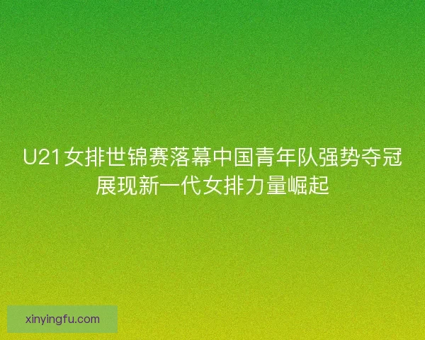 U21女排世锦赛落幕中国青年队强势夺冠展现新一代女排力量崛起