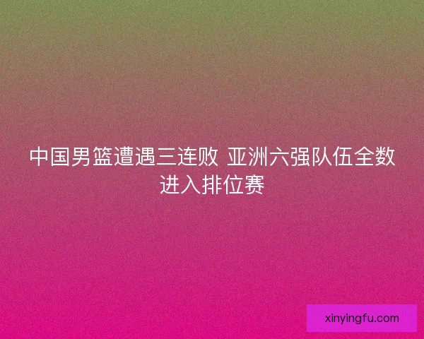 中国男篮遭遇三连败 亚洲六强队伍全数进入排位赛